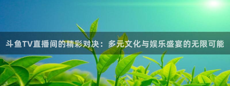 919直播看球下载：斗鱼TV直播间的精彩对决：多元文化与娱乐盛宴的无限可能